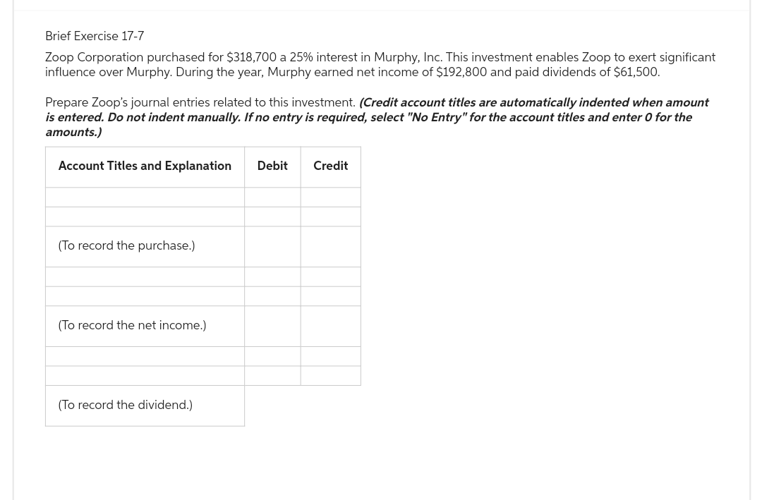 Brief Exercise 17-7
Zoop Corporation purchased for $318,700 a 25% interest in Murphy, Inc. This investment enables Zoop to exert significant
influence over Murphy. During the year, Murphy earned net income of $192,800 and paid dividends of $61,500.
Prepare Zoop's journal entries related to this investment. (Credit account titles are automatically indented when amount
is entered. Do not indent manually. If no entry is required, select "No Entry" for the account titles and enter 0 for the
amounts.)
Account Titles and Explanation
Debit Credit
(To record the purchase.)
(To record the net income.)
(To record the dividend.)