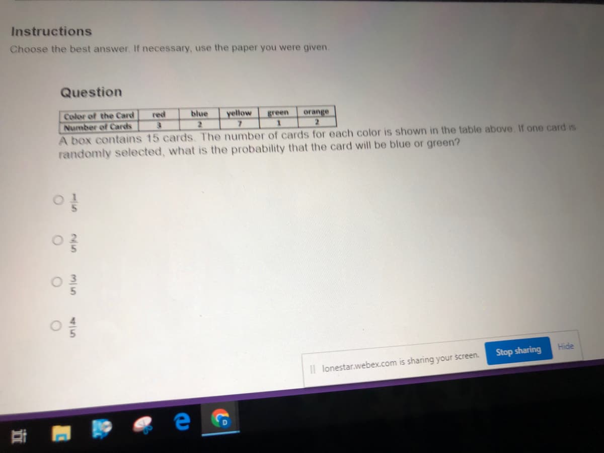 Color of the Card
Number of Cards
A box contains 15 cards. The number of cards for each color is shown in the table above If one card is
randomly selected, what is the probability that the card will be blue or green?
red
blue
yellow
green
orange
