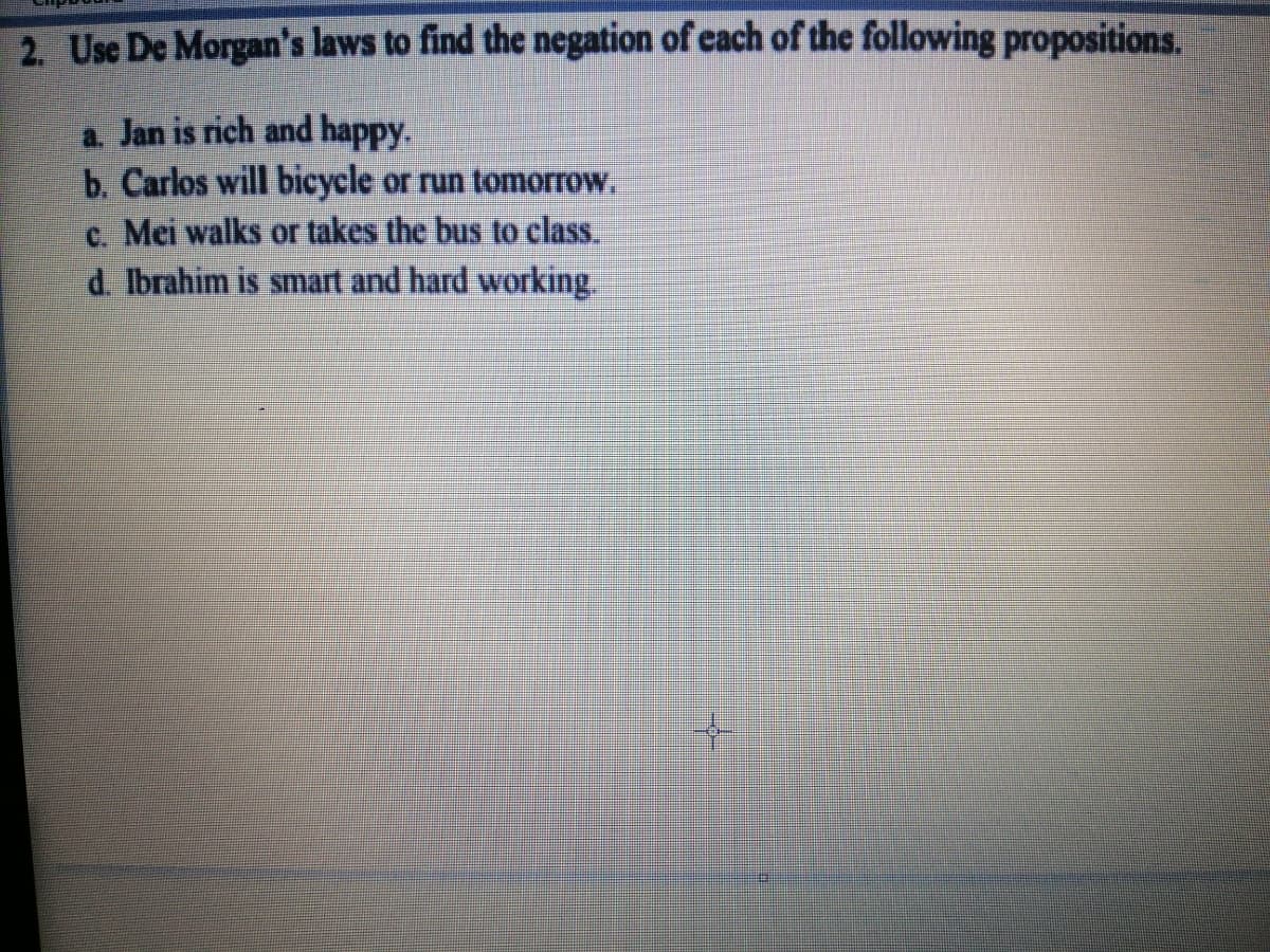 2. Use De Morgan's laws to find the negation of each of the following propositions.
a. Jan is rich and happy.
b. Carlos will bicycle or run tomorrow.
c. Mei walks or takes the bus to class.
d. Ibrahim is smart and hard working.
