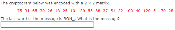 The cryptogram below was encoded with a 2 x 2 matrix.
75 31 65 30 26 13 25 10 130 55 88 37 51 22 100 40 120 51 70 28
The last word of the message is RON_. What is the message?
