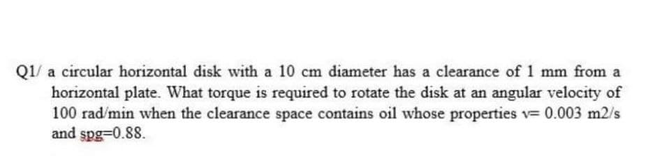 Q1/ a circular horizontal disk with a 10 cm diameter has a clearance of 1 mm from a
horizontal plate. What torque is required to rotate the disk at an angular velocity of
100 rad/min when the clearance space contains oil whose properties v= 0.003 m2/s
and spg=0.88.
