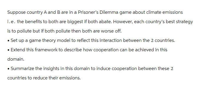 Suppose country A and B are in a Prisoner's Dilemma game about climate emissions
i.e. the benefits to both are biggest if both abate. However, each country's best strategy
is to pollute but if both pollute then both are worse off.
• Set up a game theory model to reflect this interaction between the 2 countries.
• Extend this framework to describe how cooperation can be achieved in this
domain.
• Summarize the insights in this domain to induce cooperation between these 2
countries to reduce their emissions.