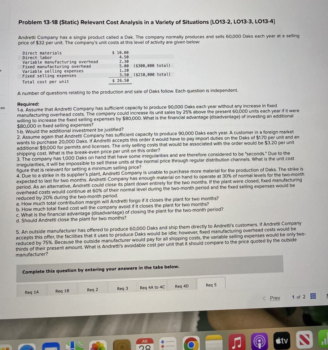 ces
Problem 13-18 (Static) Relevant Cost Analysis in a Variety of Situations [LO13-2, LO13-3, LO13-4]
Andretti Company has a single product called a Dak. The company normally produces and sells 60,000 Daks each year at a selling
price of $32 per unit. The company's unit costs at this level of activity are given below:
Direct materials
Direct labor
Variable manufacturing overhead
Fixed manufacturing overhead
Variable selling expenses
Fixed selling expenses
Total cost per unit
$ 10.00
4.50
2.30
5.00 ($300,000 total)
1.20
3.50 ($210,000 total)
$ 26.50
A number of questions relating to the production and sale of Daks follow. Each question is independent.
Required:
1-a. Assume that Andretti Company has sufficient capacity to produce 90,000 Daks each year without any increase in fixed
manufacturing overhead costs. The company could increase its unit sales by 25% above the present 60,000 units each year if it were
willing to increase the fixed selling expenses by $80,000. What is the financial advantage (disadvantage) of investing an additional
$80,000 in fixed selling expenses?
1-b. Would the additional investment be justified?
2. Assume again that Andretti Company has sufficient capacity to produce 90,000 Daks each year. A customer in a foreign market
wants to purchase 20,000 Daks. If Andretti accepts this order it would have to pay import duties on the Daks of $1.70 per unit and an
additional $9,000 for permits and licenses. The only selling costs that would be associated with the order would be $3.20 per unit
shipping cost. What is the break-even price per unit on this order?
3. The company has 1,000 Daks on hand that have some irregularities and are therefore considered to be "seconds." Due to the
irregularities, it will be impossible to sell these units at the normal price through regular distribution channels. What is the unit cost
figure that is relevant for setting a minimum selling price?
4. Due to a strike in its supplier's plant, Andretti Company is unable to purchase more material for the production of Daks. The strike is
expected to last for two months. Andretti Company has enough material on hand to operate at 30% of normal levels for the two-month
period. As an alternative, Andretti could close its plant down entirely for the two months. If the plant were closed, fixed manufacturing
overhead costs would continue at 60% of their normal level during the two-month period and the fixed selling expenses would be
reduced by 20% during the two-month period.
a. How much total contribution margin will Andretti forgo if it closes the plant for two months?
b. How much total fixed cost will the company avoid if it closes the plant for two months?
c. What is the financial advantage (disadvantage) of closing the plant for the two-month period?
d. Should Andretti close the plant for two months?
5. An outside manufacturer has offered to produce 60,000 Daks and ship them directly to Andretti's customers. If Andretti Company
accepts this offer, the facilities that it uses to produce Daks would be idle; however, fixed manufacturing overhead costs would be
reduced by 75%. Because the outside manufacturer would pay for all shipping costs, the variable selling expenses would be only two-
thirds of their present amount. What is Andretti's avoidable cost per unit that it should compare to the price quoted by the outside
manufacturer?
Complete this question by entering your answers in the tabs below.
Req 1A
Req 1B
Req 2
Req 3
Req 4A to 4C
Req 4D
Req 5
< Prev
1 of 2
JUL
28
Ը
tv