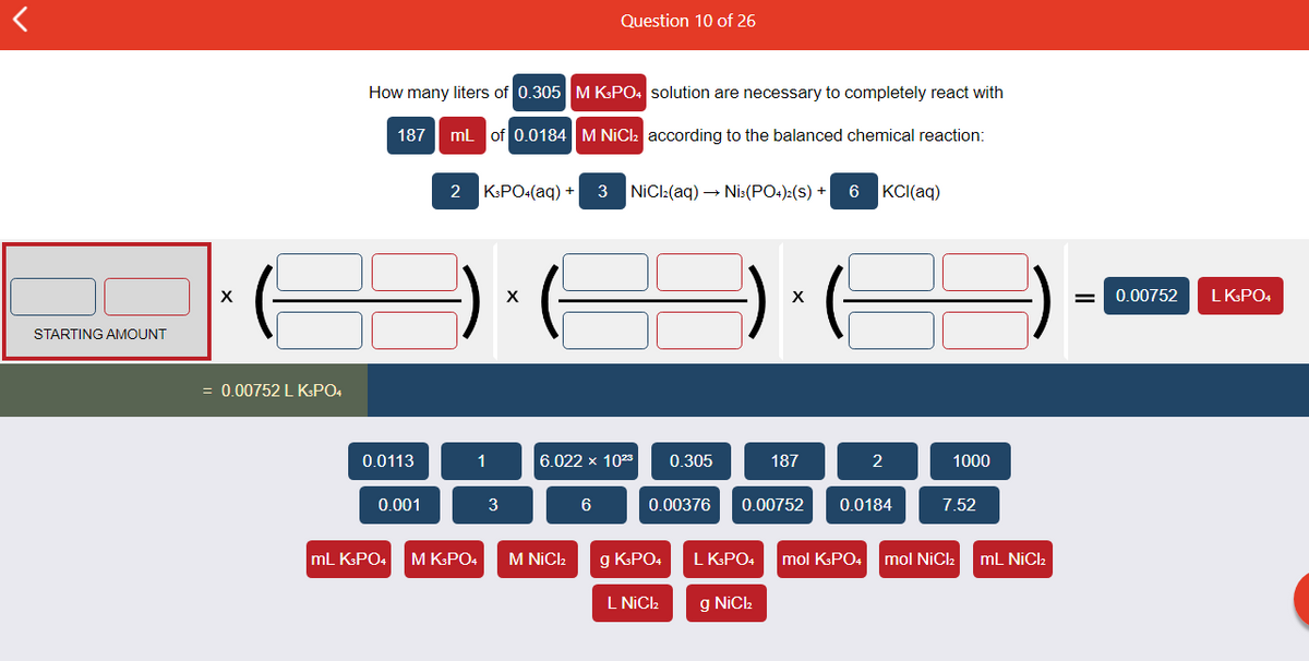 Question 10 of 26
How many liters of 0.305 M KPO: solution are necessary to completely react with
187
mL of 0.0184 M NIC2 according to the balanced chemical reaction:
2
KPO4(ag) +
3
NiCl:(aq) → Nis:(PO.):(s) +
6
KCI(aq)
X
0.00752
LKPO4
STARTING AMOUNT
= 0.00752 L KPO4
0.0113
1
6.022 x 1023
0.305
187
1000
0.001
3
0.00376
0.00752
0.0184
7.52
mL KPO4
M KPO4
M NICI2
g KsPO4
L KPO4
mol KsPO4
mol NiCl2
mL NiCl2
L NIC.
g NiCk
