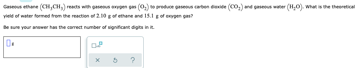 ### Theoretical Yield of Water from Combustion of Ethane

#### Problem Statement:
Gaseous ethane \(\left( \text{CH}_3\text{CH}_3 \right)\) reacts with gaseous oxygen gas \(\left( \text{O}_2 \right)\) to produce gaseous carbon dioxide \(\left( \text{CO}_2 \right)\) and gaseous water \(\left( \text{H}_2\text{O} \right)\). What is the theoretical yield of water formed from the reaction of 2.10 g of ethane and 15.1 g of oxygen gas?

Be sure your answer has the correct number of significant digits in it.

#### Solution:

- **Input Box**: You will need to input your answer, expressed in grams of \(\text{H}_2\text{O}\).

#### Additional Controls:

- **Checkbox**: There's a checkbox option displaying \(\times 10\), which can be used for scientific notation.
- **Action Buttons**:
  - **X**: Presumably a clear or delete button.
  - **Reset Button**: To reset the values or calculation.
  - **Help Button**: May provide hints or additional help for solving the problem.

#### Steps for Solution:
1. **Balance the chemical equation** for the combustion of ethane:
   \[\text{C}_2\text{H}_6 + \text{O}_2 \rightarrow \text{CO}_2 + \text{H}_2\text{O}\]
2. **Calculate the moles of ethane and oxygen** based on the given weights and their molar masses.
3. **Determine the limiting reagent to identify the theoretical yield** of water.
4. **Convert the moles of water produced to grams** using the molar mass of water.

Ensure that your final answer incorporates the correct number of significant digits as based on the initial data provided (2.10 g of ethane and 15.1 g of oxygen gas implies 3 and 4 significant digits, respectively).