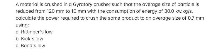 A material is crushed in a Gyratory crusher such that the average size of particle is
reduced from 120 mm to 10 mm with the consumption of energy of 30.0 kw.kg/s.
calculate the power required to crush the same product to an average size of 0.7 mm
using:
a. Rittinger's law
b. Kick's law
c. Bond's law
