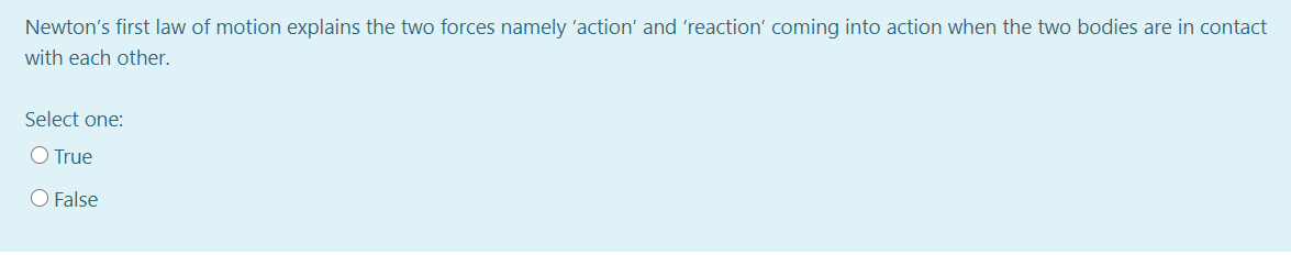 Newton's first law of motion explains the two forces namely 'action' and 'reaction' coming into action when the two bodies are in contact
with each other.
Select one:
O True
O False
