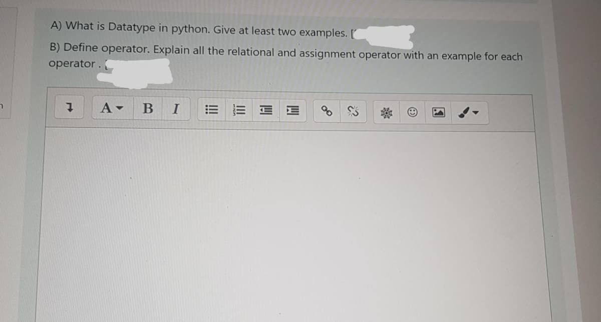 A) What is Datatype in python. Give at least two examples. [
B) Define operator. Explain all the relational and assignment operator with an example for each
operator. (
В
I
!!
四
