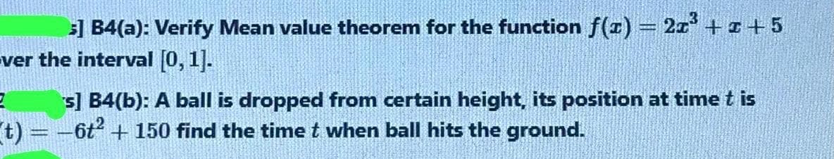 s] B4(a): Verify Mean value theorem for the function f(r) = 2x + +5
ver the interval [0, 1].
s] B4(b): A ball is dropped from certain height, its position at time t is
t) =-6t + 150 find the timet when ball hits the ground.
