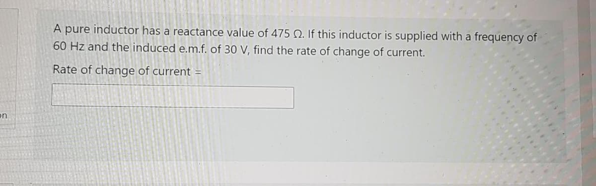 A pure inductor has a reactance value of 475 Q. If this inductor is supplied with a frequency of
60 Hz and the induced e.m.f. of 30 V, find the rate of change of current.
Rate of change of current
on
