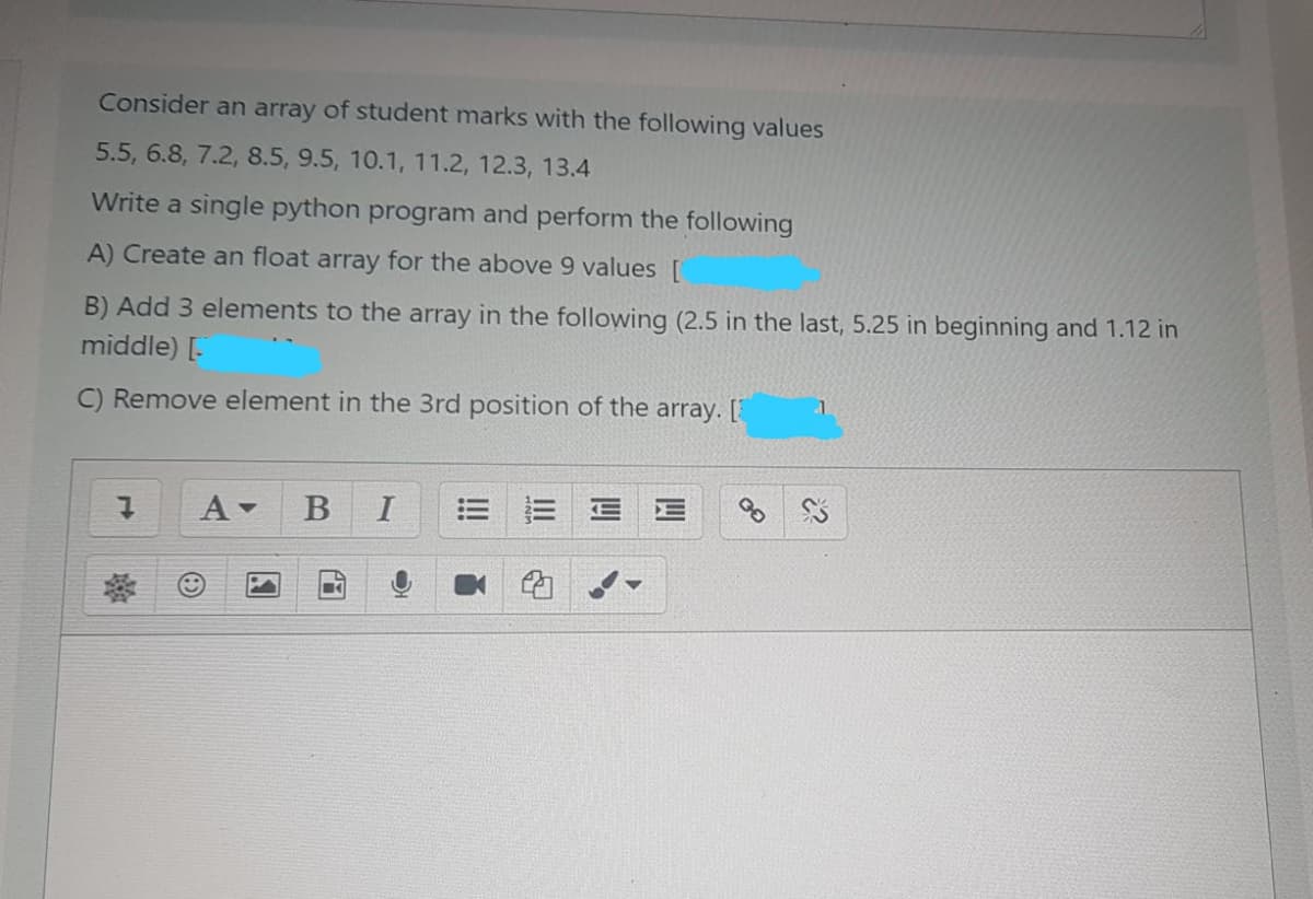 Consider an array of student marks with the following values
5.5, 6.8, 7.2, 8.5, 9.5, 10.1, 11.2, 12.3, 13.4
Write a single python program and perform the following
A) Create an float array for the above 9 values [
B) Add 3 elements to the array in the following (2.5 in the last, 5.25 in beginning and 1.12 in
middle) [.
C) Remove element in the 3rd position of the array. [
A-
I
图
