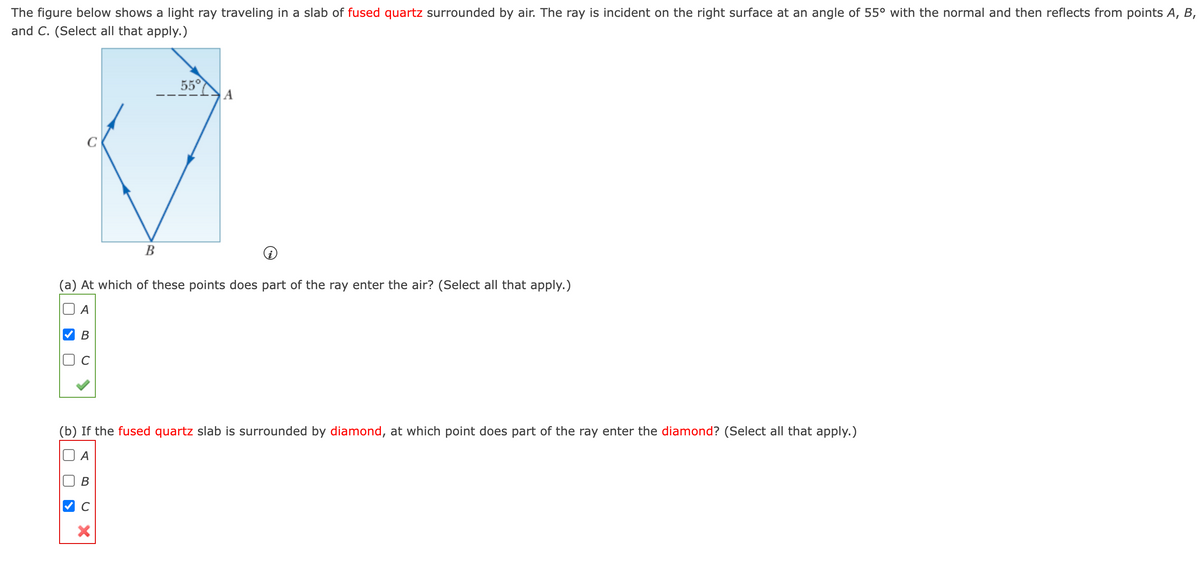 The figure below shows a light ray traveling in a slab of fused quartz surrounded by air. The ray is incident on the right surface at an angle of 55° with the normal and then reflects from points A, B,
and C. (Select all that apply.)
55°
A
C
В
(a) At which of these points does part of the ray enter the air? (Select all that apply.)
(b) If the fused quartz slab is surrounded by diamond, at which point does part of the ray enter the diamond? (Select all that apply.)
A

