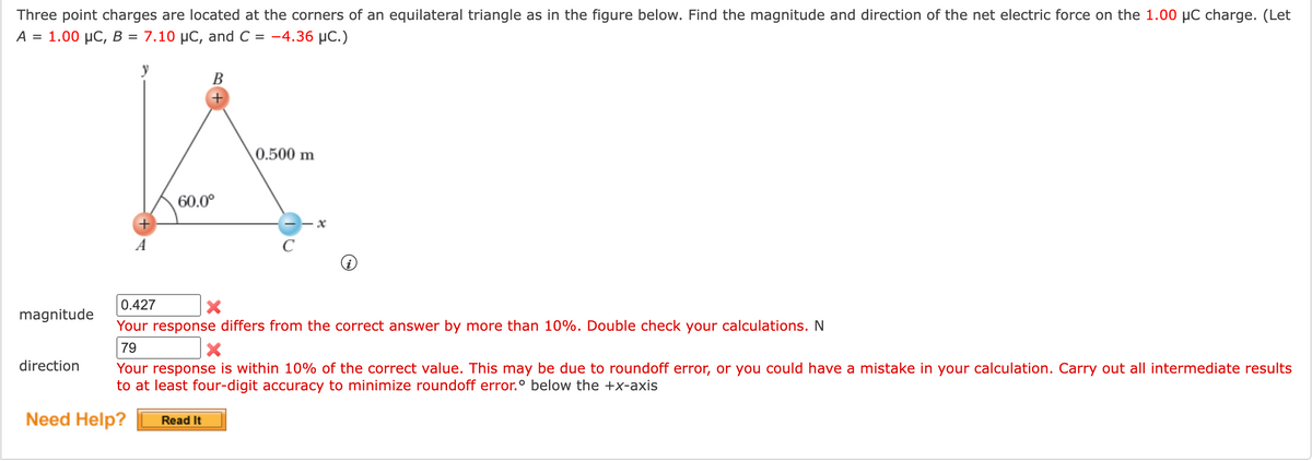 Three point charges are located at the corners of an equilateral triangle as in the figure below. Find the magnitude and direction of the net electric force on the 1.00 µC charge. (Let
A- 1.00 μC, Β7.10 μC , and C-4.36 μC.)
%D
В
0.500 m
60.0°
A
C
0.427
magnitude
Your response differs from the correct answer by more than 10%. Double check your calculations. N
79
direction
Your response
within 10% of the correct value. This may be due to roundoff error, or you could have a mistake in your calculation. Carry out all intermediate results
to at least four-digit accuracy to minimize roundoff error.° below the +x-axis
Need Help?
Read It
