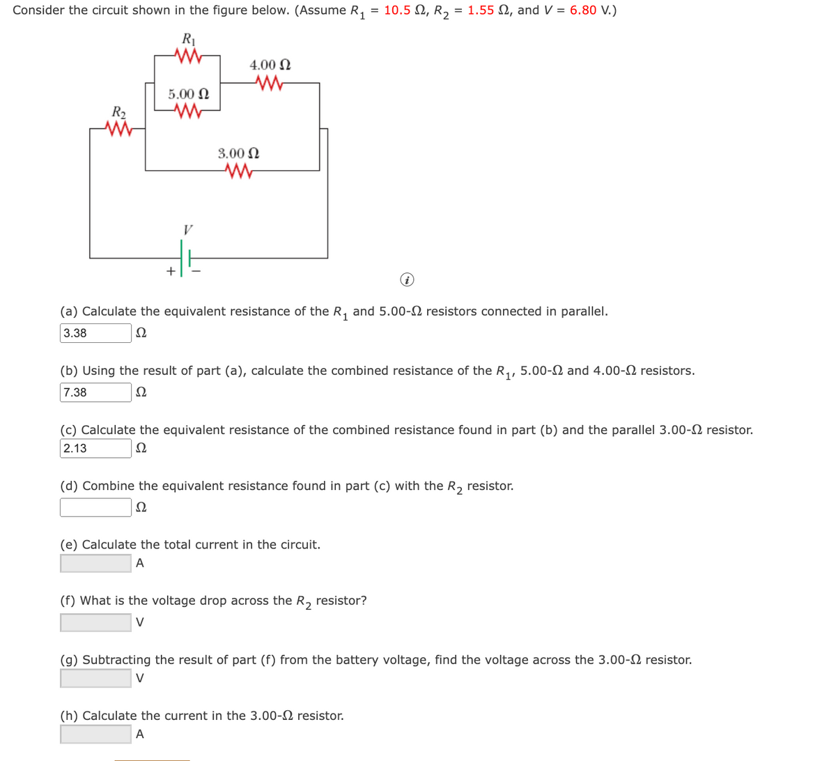 Consider the circuit shown in the figure below. (Assume R, = 10.5 N, R, = 1.55 N, and V = 6.80 V.)
R1
4.00 N
5.00 N
R2
3.00 N
V
+
(a) Calculate the equivalent resistance of the R, and 5.00-2 resistors connected in parallel.
3.38
Ω
(b) Using the result of part (a), calculate the combined resistance of the R,, 5.00-2 and 4.00-2 resistors.
7.38
Ω
(c) Calculate the equivalent resistance of the combined resistance found in part (b) and the parallel 3.00-2 resistor.
2.13
Ω
(d) Combine the equivalent resistance found in part (c) with the R, resistor.
Ω
(e) Calculate the total current in the circuit.
A
(f) What is the voltage drop across the R, resistor?
V
(g) Subtracting the result of part (f) from the battery voltage, find the voltage across the 3.00-2 resistor.
V
(h) Calculate the current in the 3.00-2 resistor.
A
