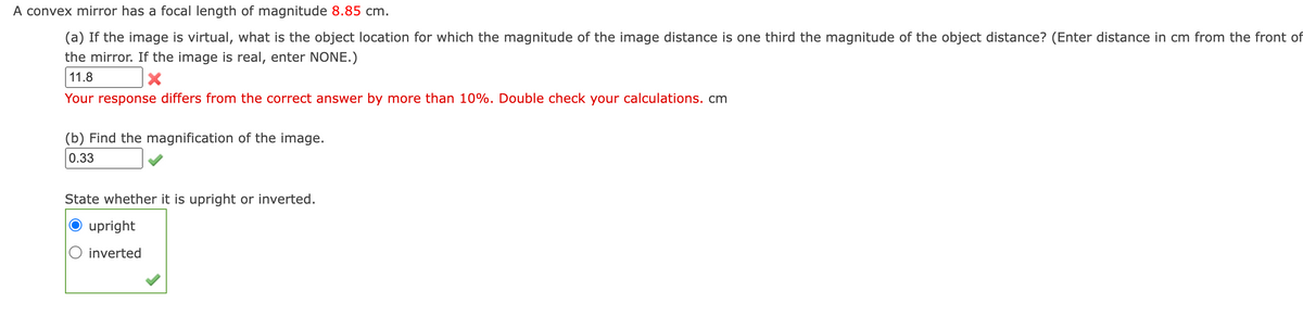 A convex mirror has a focal length of magnitude 8.85 cm.
(a) If the image is virtual, what is the object location for which the magnitude of the image distance is one third the magnitude of the object distance? (Enter distance in cm from the front of
the mirror. If the image is real, enter NONE.)
11.8
Your response differs from the correct answer by more than 10%. Double check your calculations. cm
(b) Find the magnification of the image.
0.33
State whether it is upright or inverted.
upright
inverted
