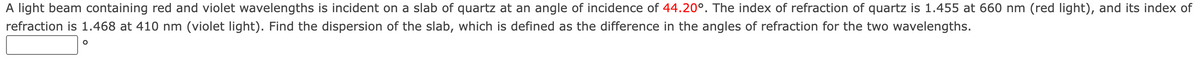 A light beam containing red and violet wavelengths is incident on a slab of quartz at an angle of incidence of 44.20°. The index of refraction of quartz is 1.455 at 660 nm (red light), and its index of
refraction is 1.468 at 410 nm (violet light). Find the dispersion of the slab, which is defined as the difference in the angles of refraction for the two wavelengths.
