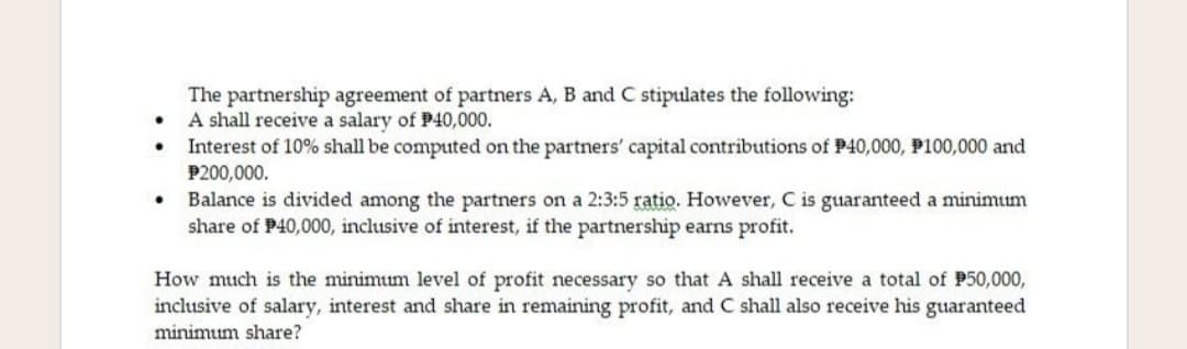 The partnership agreement of partners A, B and C stipulates the following:
A shall receive a salary of P40,000.
Interest of 10% shall be computed on the partners' capital contributions of P40,000, P100,000 and
P200,000.
• Balance is divided among the partners on a 2:3:5 ratio. However, C is guaranteed a minimum
share of P40,000, inclusive of interest, if the partnership earns profit.
How much is the minimum level of profit necessary so that A shall receive a total of P50,000,
inclusive of salary, interest and share in remaining profit, and C shall also receive his guaranteed
minimum share?
