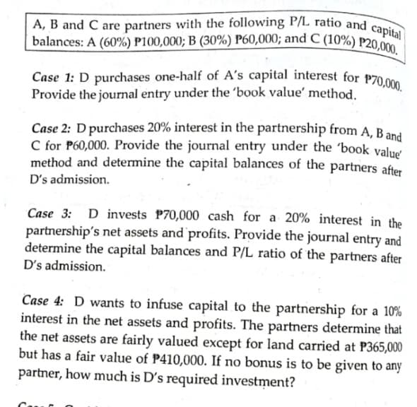 Case 1: D purchases one-half of A's capital interest for P70,000.
balances: A (60%) P100,000; B (30%) P60,000; and C (10%) P20,000. |
A, B and C are partners with the following P/L ratio and capital
balances: A (60%) P100,000; B (30%) P60,000; and C (10%) P20 0
Case 1: D purchases one-half of A's capital interest for P70 0
Provide the journal entry under the 'book value' method.
Case 2: D purchases 20% interest in the partnership from A, Band
C for P60,000. Provide the journal entry under the 'book valud
method and determine the capital balances of the partners after
D's admission.
Case 3: D invests P70,000 cash for a 20% interest in the
partnership's net assets and profits. Provide the journal entry and
determine the capital balances and P/L ratio of the partners after
D's admission.
Case 4: D wants to infuse capital to the partnership for a 10%
interest in the net assets and profits. The partners determine that
the net assets are fairly valued except for land carried at P365,000
but has a fair value of P410,000. If no bonus is to be given to any
partner, how much is D's required investment?
