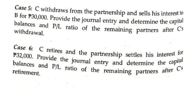 Case 6: C retires and the partnership settles his interest for
Case 5: C withdraws from the partnership and sells his interest to
B for P30,000. Provide the journal entry and determine the capital
balances and P/L ratio of the remaining partners after C-
withdrawal.
balances and P/L ratio of the remaining partners after C's
P32,000. Provide the journal entry and determine the capital
retirement.
