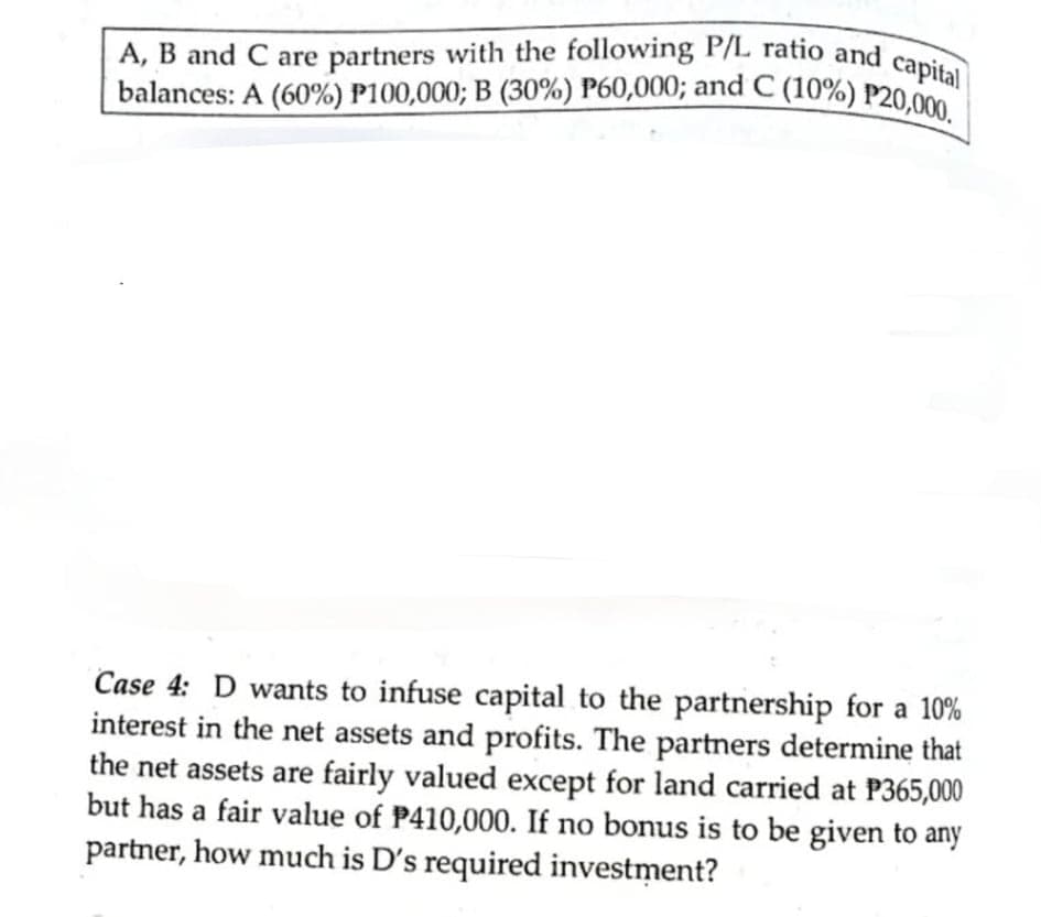 | balances: A (60%) P100,000; B (30%) P60,000; and C (10%) P20,000.
A, B and C are partners with the following P/L ratio and capital
Case 4: D wants to infuse capital to the partnership for a 10%
interest in the net assets and profits. The partners determine that
the net assets are fairly valued except for land carried at P365,000
but has a fair value of P410,000. If no bonus is to be given to any
partner, how much is D's required investment?
