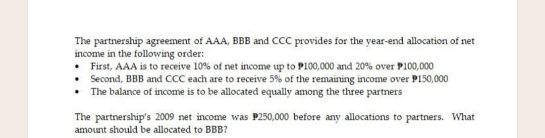 The partnership agreement of AAA, BBB and CCC provides for the year-end allocation of net
income in the following order:
• First, AAA is to receive 10% of net income up to P100,000 and 20% over P100,000
Second, BBB and CCC each are to receive 5% of the remaining income over P150,000
• The balance of income is to be allocated equally among the three partners
The partnership's 2009 net income was P250,000 before any allocations to partners. What
amount should be allocated to BBB?
