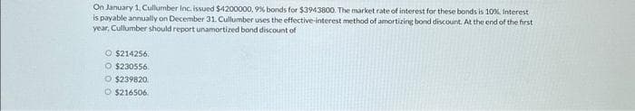 On January 1, Cullumber Inc. issued $4200000, 9% bonds for $3943800. The market rate of interest for these bonds is 10% Interest
is payable annually on December 31. Cullumber uses the effective-interest method of amortizing bond discount. At the end of the first
year, Cullumber should report unamortized bond discount of
O $214256.
O $230556.
O $239820.
O $216506