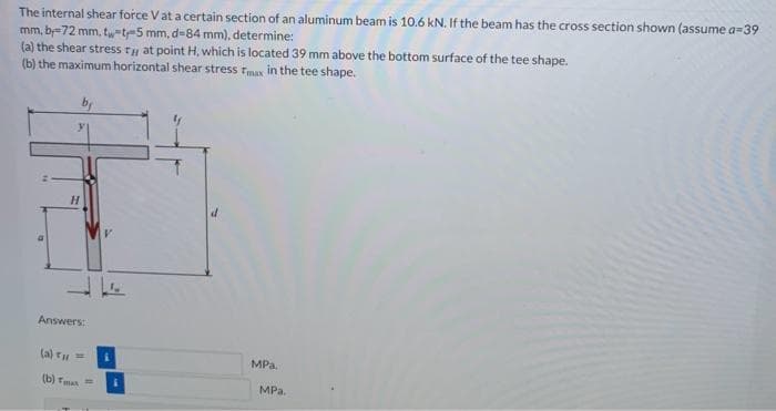 The internal shear force V at a certain section of an aluminum beam is 10.6 kN. If the beam has the cross section shown (assume a=39
mm, by 72 mm, tw-t-5 mm, d-84 mm), determine:
(a) the shear stress rat point H, which is located 39 mm above the bottom surface of the tee shape.
(b) the maximum horizontal shear stress
max in the tee shape.
H
Answers:
(a) T₁ =
(b) Tmas
V
MPa.
MPa.