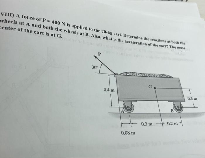 VIII) A force of P = 400 N is applied to the 70-kg cart. Determine the reactions at both the
wheels at A and both the wheels at B. Also, what is the acceleration of the cart? The mass
center of the cart is at G.
30°
0.4 m
0.08 m
G
0.3 m 0.2 m
0.3 m