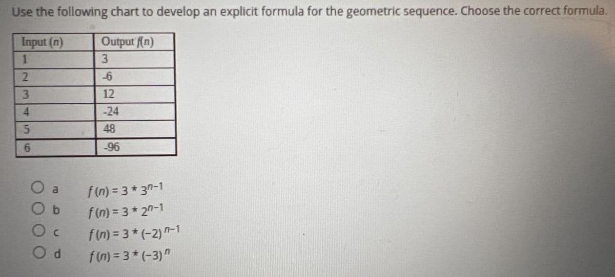 ### Developing an Explicit Formula for a Geometric Sequence

Use the following chart to develop an explicit formula for the geometric sequence. Choose the correct formula.

| Input (n) | Output (f(n)) |
|-----------|---------------|
| 1         | 3             |
| 2         | -6            |
| 3         | 12            |
| 4         | -24           |
| 5         | 48            |
| 6         | -96           |

#### Options:
- **a.** \( f(n) = 3 * 3^{n-1} \)
- **b.** \( f(n) = 3 * 2^{n-1} \)
- **c.** \( f(n) = 3 * (-2)^{n-1} \)
- **d.** \( f(n) = 3 * (-3)^n \)

Consider each option and determine which one fits the values provided in the chart. The goal is to identify the correct formula that represents the given sequence.