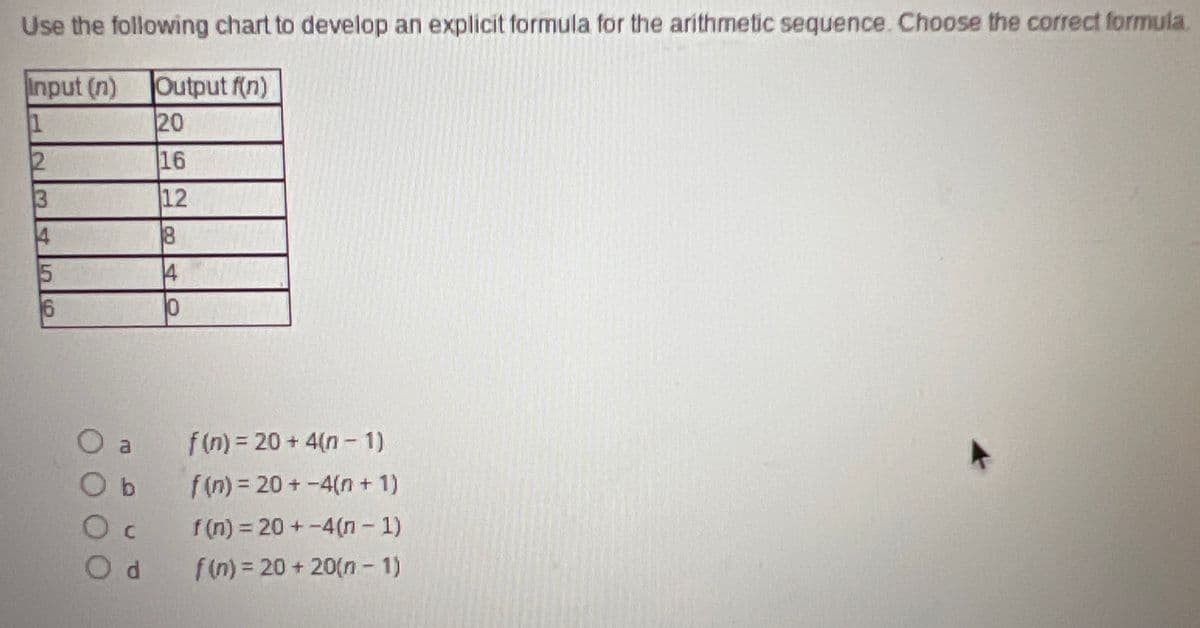 ## Development of Explicit Formula for Arithmetic Sequence

### Instructions:

Use the following chart to develop an explicit formula for the arithmetic sequence. Choose the correct formula.

### Data Table:

| Input (n) | Output f(n) |
|-----------|-------------|
| 1         | 20          |
| 2         | 16          |
| 3         | 12          |
| 4         | 8           |
| 5         | 4           |
| 6         | 0           |

### Options:

a) \( f(n) = 20 + 4(n - 1) \)

b) \( f(n) = 20 + (-4)(n + 1) \)

c) \( f(n) = 20 + (-4)(n - 1) \)

d) \( f(n) = 20 + 20(n - 1) \)

### Analysis:

To determine the explicit formula for the arithmetic sequence, we should analyze the given chart and identify the pattern in the output values. After examining the data provided in the table, identify which formula correctly represents the sequence.