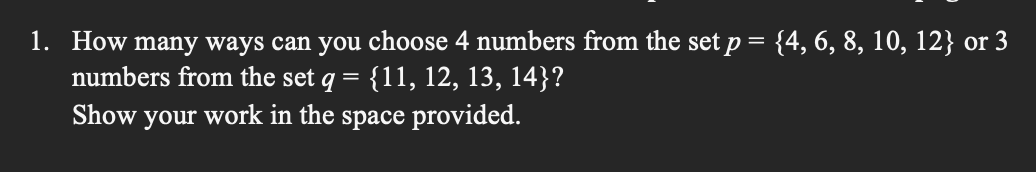 ### Problem Description
1. **Combinatorial Question**: How many ways can you choose 4 numbers from the set \( p = \{4, 6, 8, 10, 12\} \) or 3 numbers from the set \( q = \{11, 12, 13, 14\} \)?
   - **Task**: Show your work in the space provided.

### Explanation of the Problem:
In this problem, you are asked to calculate the number of combinations for two different scenarios involving two different sets of numbers. 

1. **Choosing 4 numbers from Set \( p \)**:
   - Set \( p \) is given as \( \{4, 6, 8, 10, 12\} \), which contains 5 elements.
   - You need to find the number of ways to choose 4 elements from this 5-element set.

2. **Choosing 3 numbers from Set \( q \)**:
   - Set \( q \) is given as \( \{11, 12, 13, 14\} \), which contains 4 elements.
   - You need to find the number of ways to choose 3 elements from this 4-element set.

### Solution Process:
For each scenario, you will use the combination formula \( C(n, k) = \frac{n!}{k!(n-k)!} \), where \( n \) is the total number of elements, and \( k \) is the number of elements to choose.

1. **For Set \( p \)**:
   - \( n = 5 \) (since the set has 5 elements)
   - \( k = 4 \) (since you need to choose 4 elements)
   - Calculate \( C(5, 4) \)
   
2. **For Set \( q \)**:
   - \( n = 4 \) (since the set has 4 elements)
   - \( k = 3 \) (since you need to choose 3 elements)
   - Calculate \( C(4, 3) \)

### Calculation:
1. **For Set \( p \) (Choosing 4 out of 5 elements)**:
   \[
   C(5, 4) = \frac{5!}{4!(5-4)!} = \frac{5!}{4! \cdot