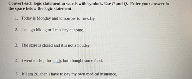 Convert each logic statement in words with symbols. Use P and Q. Enter your answer in
the space below the logic statement.
1. Today is Monday and tomorrow is Tuesday.
2. I can go hiking or I can stay at home.
3. The store is closed and it is not a holiday.
4. I went to shop for cloth, but I bought some food.
5. If I am 26, then I have to pay my own medical insurance.