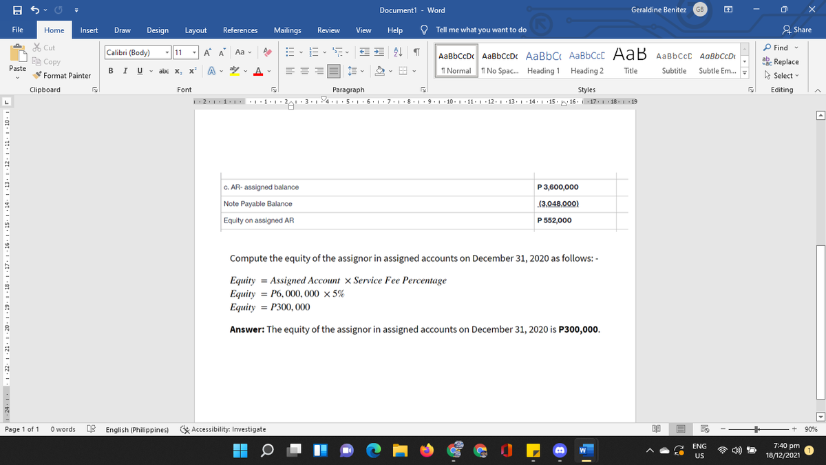 Document1 - Word
Geraldine Benitez
GB
File
Home
Insert
Draw
Design
Layout
References
Mailings
Review
View
Help
O Tell me what you want to do
2 Share
X Cut
P Find
Calibri (Body)
- 11
- A A
Aa v
AaBbCcD AaBbCDc AaBbC AaBbCcC AaB AaBbCcC AaBbCcDI
I Normal 1 No Spac. Heading 1 Heading 2
EE Copy
ab Replace
Paste
BIU v
abe x, x A
. aly v A
Title
Subtitle
Subtle Em.
Format Painter
A Select -
Clipboard
Font
Paragraph
Styles
Editing
•|·1· |• 2 : 3. 4. L:5·1· 6.1 · 7.1·8. 1 · 9. 1 10. 1 11: 1 · 12. 1 13.1 · 14. 1 15. w 16. 1 17. 1 18. 1 19
C. AR- assigned balance
P 3,600,000
Note Payable Balance
(3,048,000)
Equity on assigned AR
P 552,000
Compute the equity of the assignor in assigned accounts on December 31, 2020 as follows: -
Equity = Assigned Account × Service Fee Percentage
Equity = P6, 000, 000 × 5%
Equity = P300, 000
Answer: The equity of the assignor in assigned accounts on December 31, 2020 is P300,000.
Page 1 of 1
O words
English (Philippines)
Accessibility: Investigate
90%
ENG
a b) D
7:40 pm
W
US
18/12/2021
1. 24: |. 1 .22: 1 :21· 1 · 20· 1 ·19. 1 ·18: 1 ·17. 1 ·16. 1:15
