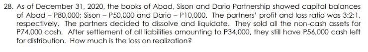 28. As of December 31, 2020, the books of Abad, Sison and Dario Partnership showed capital balances
of Abad - P80,000; Sison - P50,000 and Dario - P10,000. The partners' profit and loss ratio was 3:2:1,
respectively. The partners decided to dissolve and liquidate. They sold all the non-cash assets for
P74,000 cash. After settlement of all liabilities amounting to P34,000, they still have P56,000 cash left
for distribution. How much is the loss on realization?
