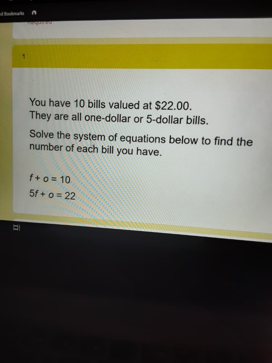 ed Bookmarks
Aequired
1
You have 10 bills valued at $22.00.
They are all one-dollar or 5-dollar bills.
Solve the system of equations below to find the
number of each bill you have.
f+ o = 10
5f + o = 22
