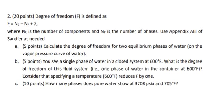 2. (20 points) Degree of freedom (F) is defined as
F = NC - Np +2,
where Nc is the number of components and Np is the number of phases. Use Appendix Alll of
Sandler as needed.
a. (5 points) Calculate the degree of freedom for two equilibrium phases of water (on the
vapor pressure curve of water).
b. (5 points) You see a single phase of water in a closed system at 600°F. What is the degree
of freedom of this fluid system (i.e., one phase of water in the container at 600°F)?
Consider that specifying a temperature (600°F) reduces F by one.
c. (10 points) How many phases does pure water show at 3208 psia and 705°F?