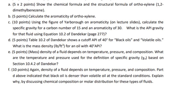 a. (5 x 2 points) Show the chemical formula and the structural formula of ortho-xylene (1,2-
dimethylbenezene).
b. (5 points) Calculate the aromaticity of ortho-xylene.
c. (10 points) Using the figure of Yarborough on aromaticity (on lecture slides), calculate the
specific gravity for a carbon number of 15 and an aromaticity of 30. What is the API gravity
for that fluid using Equation 10.2 of Dandekar (page 277)?
d. (5 points) Table 10.2 of Dandekar shows a cutoff API of 40° for "Black oils" and "Volatile oils."
What is the mass density (Ib/ft³) for an oil with 40°API?
e. (5 points) (Mass) density of a fluid depends on temperature, pressure, and composition. What
are the temperature and pressure used for the definition of specific gravity (yo) based on
Section 10.4.2 of Dandekar?
f. (10 points) Again, density of a fluid depends on temperature, pressure, and composition. Part
d above indicated that black oil is denser than volatile oil at the standard conditions. Explain
why, by discussing chemical composition or molar distribution for these types of fluids.