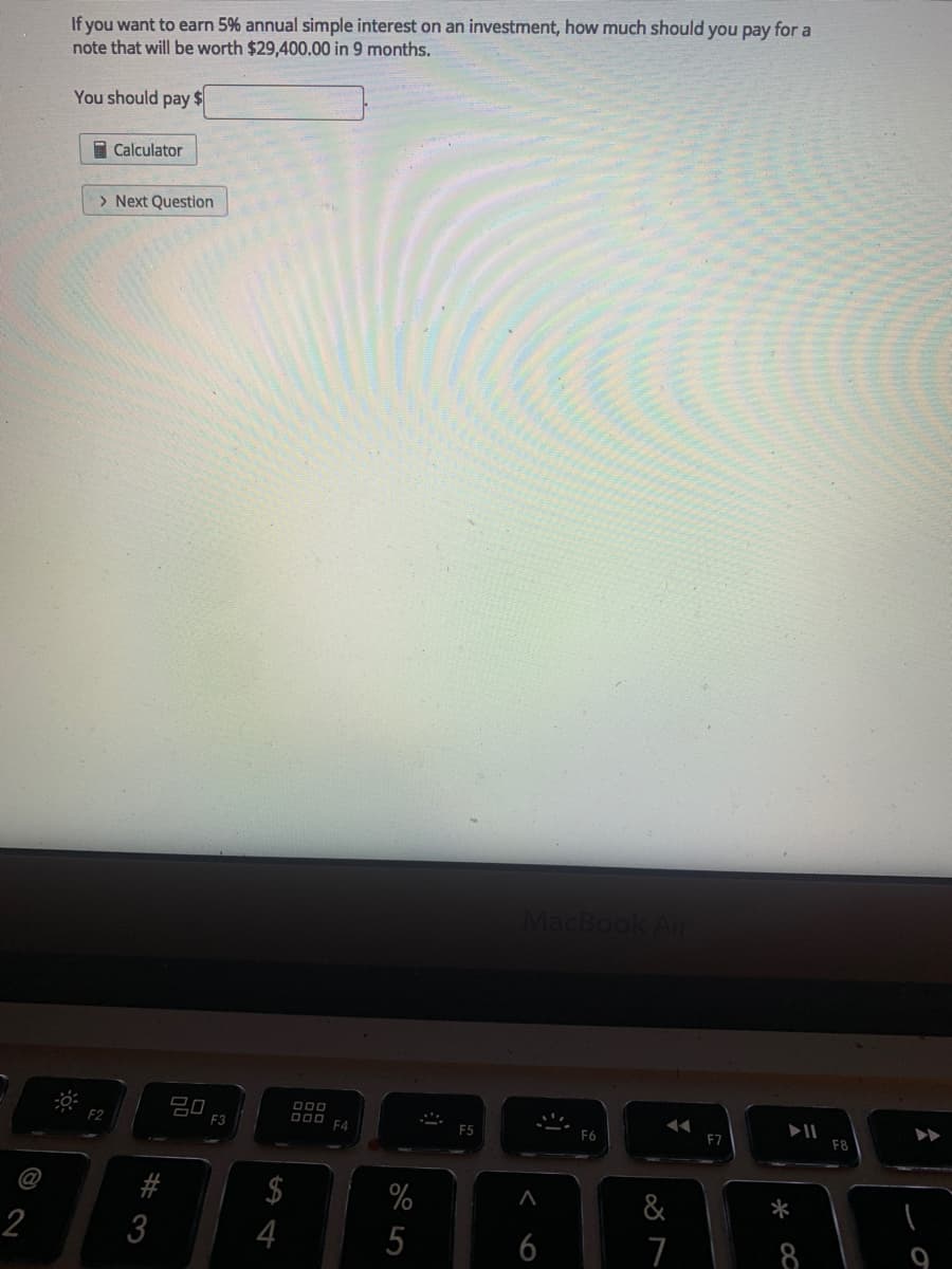 If you want to earn 5% annual simple interest on an investment, how much should you pay for a
note that will be worth $29,400.00 in 9 months.
You should pay $
I Calculator
> Next Question
MacBo
20
F3
DO0 F4
F5
F7
F8
#
$
%
&
*
2
3
4
5
6
8
