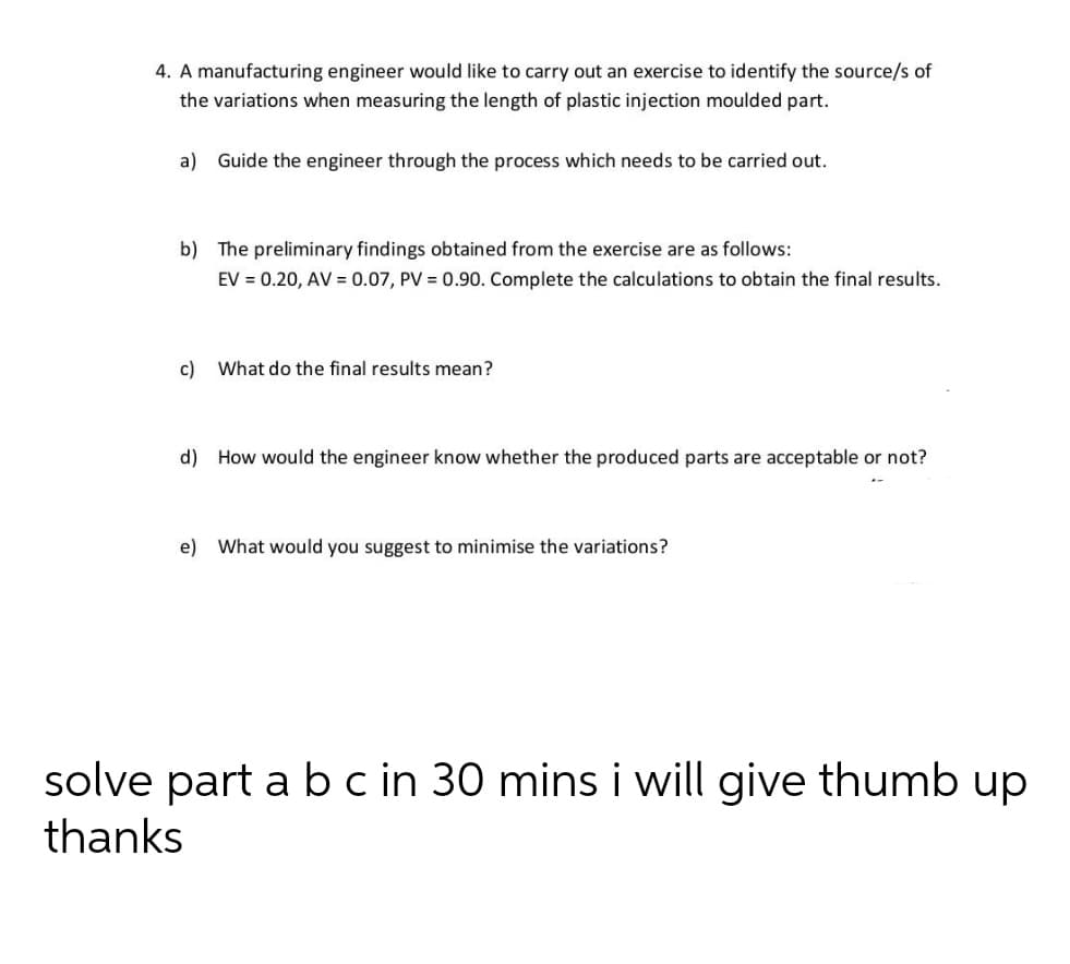 4. A manufacturing engineer would like to carry out an exercise to identify the source/s of
the variations when measuring the length of plastic injection moulded part.
a) Guide the engineer through the process which needs to be carried out.
b) The preliminary findings obtained from the exercise are as follows:
EV = 0.20, AV = 0.07, PV = 0.90. Complete the calculations to obtain the final results.
c) What do the final results mean?
d) How would the engineer know whether the produced parts are acceptable or not?
e) What would you suggest to minimise the variations?
solve part a b c in 30 mins i will give thumb up
thanks