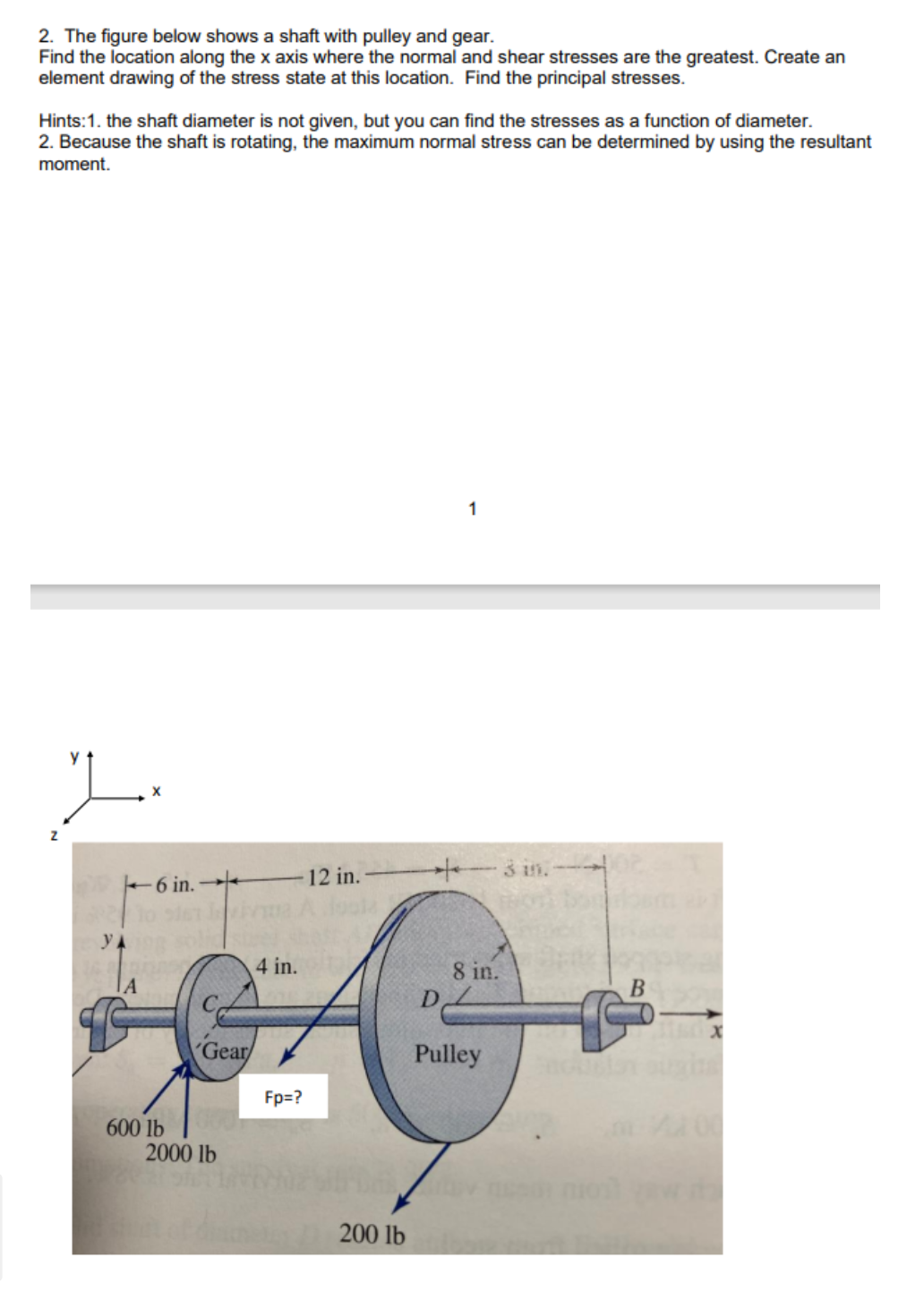 2. The figure below shows a shaft with pulley and gear.
Find the location along the x axis where the normal and shear stresses are the greatest. Create an
element drawing of the stress state at this location. Find the principal stresses.
Hints:1. the shaft diameter is not given, but you can find the stresses as a function of diameter.
2. Because the shaft is rotating, the maximum normal stress can be determined by using the resultant
moment.
1.
622
YA
ΤΑ
6 in. -
4 in.
Gear/
600 lb
2000 lb
79
Fp=?
12 in.
200 lb
1
+3 in.-102
D
8 in.
Pulley
B
X