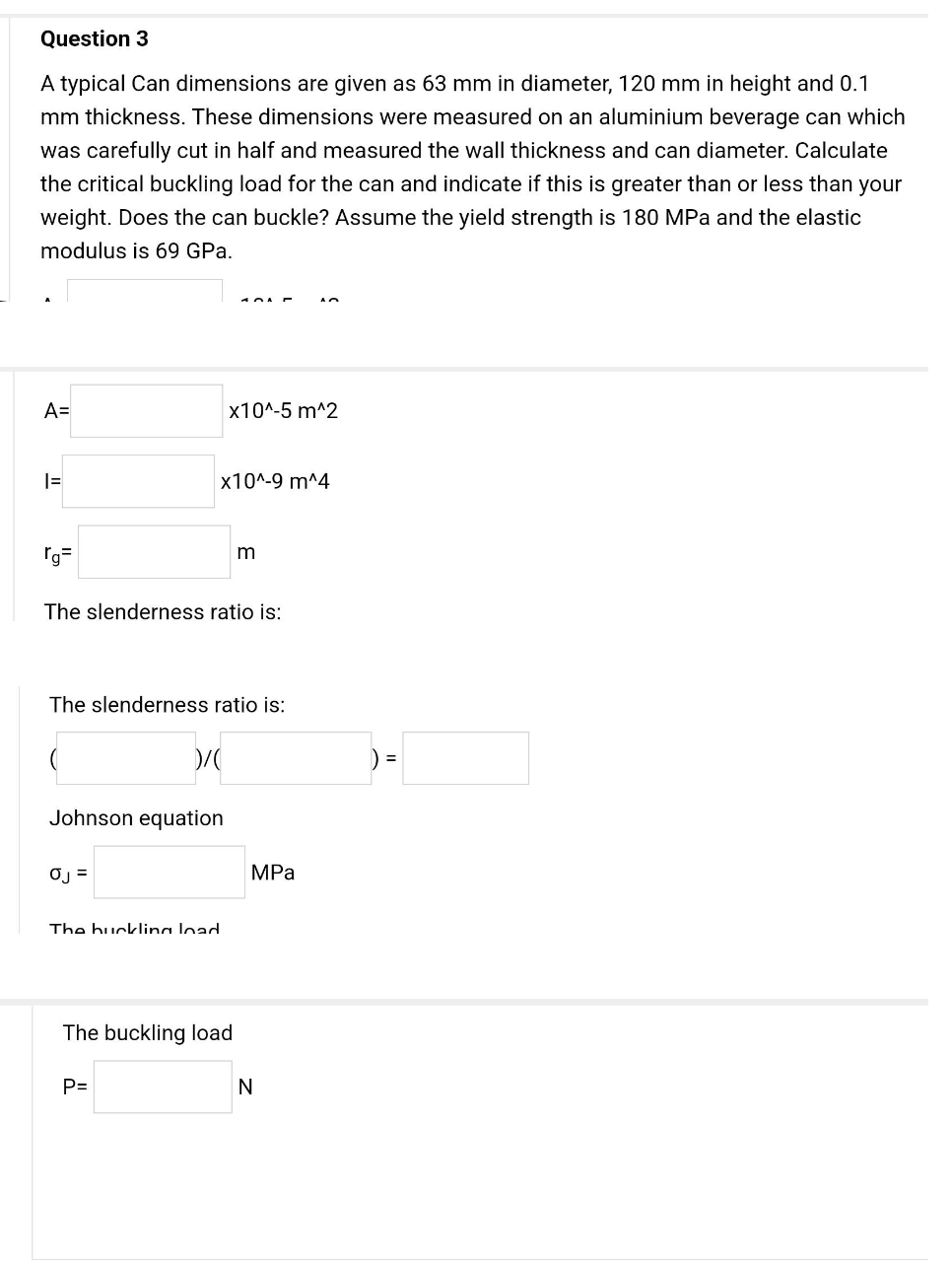 Question 3
A typical Can dimensions are given as 63 mm in diameter, 120 mm in height and 0.1
mm thickness. These dimensions were measured on an aluminium beverage can which
was carefully cut in half and measured the wall thickness and can diameter. Calculate
the critical buckling load for the can and indicate if this is greater than or less than your
weight. Does the can buckle? Assume the yield strength is 180 MPa and the elastic
modulus is 69 GPa.
A=
1=
rg=
The slenderness ratio is:
0J =
x10^-9 m^4
The slenderness ratio is:
Johnson equation
)/(
x10^-5 m^2
The buckling load
P=
m
The buckling load
An
MPa
N
) =