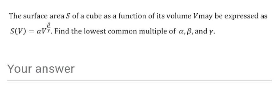 The surface area S of a cube as a function of its volume Vmay be expressed as
S(V) = avr. Find the lowest common multiple of a, ß, and y.
Your answer