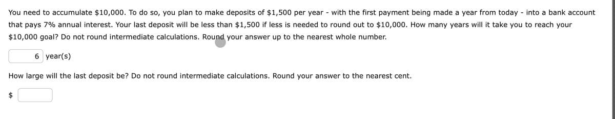 You need to accumulate $10,000. To do so, you plan to make deposits of $1,500 per year with the first payment being made a year from today - into a bank account
that pays 7% annual interest. Your last deposit will be less than $1,500 if less is needed to round out to $10,000. How many years will it take you to reach your
$10,000 goal? Do not round intermediate calculations. Round your answer up to the nearest whole number.
6 year(s)
How large will the last deposit be? Do not round intermediate calculations. Round your answer to the nearest cent.
$