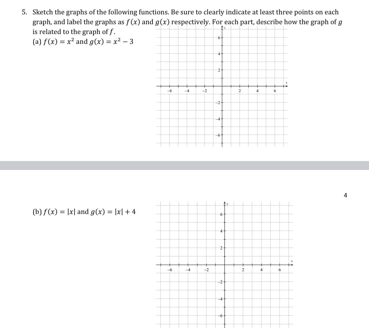 Sketch the graphs of the following functions. Be sure to clearly indicate at least three points on each
graph, and label the graphs as f (x) and g(x) respectively. For each part, describe how the graph of
is related to the graph of f.
(a) f(x) = x² and g(x) = x² – 3
%3D
%3D
4-
-6
-4
-2
4
-2-
-4
-6
(b) f(x) = |x| and g(x) = |x| + 4
%3D
4
2
-6
-4
-2
4.
6.
