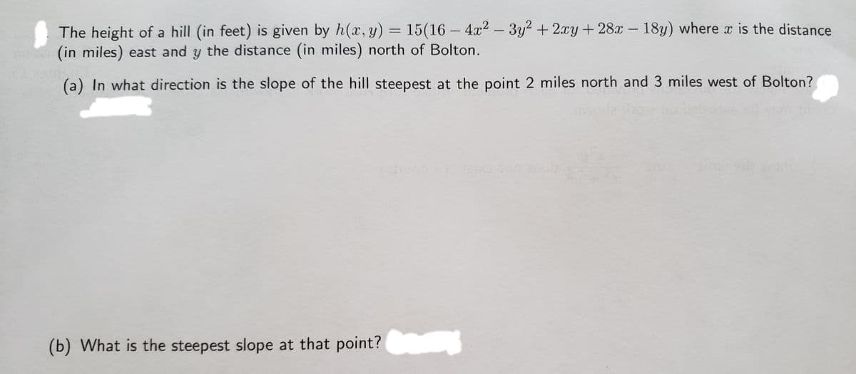 The height of a hill (in feet) is given by h(x, y) = 15(16 – 4x2 – 3y2 + 2xy + 28x – 18y) where a is the distance
(in miles) east and y the distance (in miles) north of Bolton.
-
(a) In what direction is the slope of the hill steepest at the point 2 miles north and 3 miles west of Bolton?
(b) What is the steepest slope at that point?
