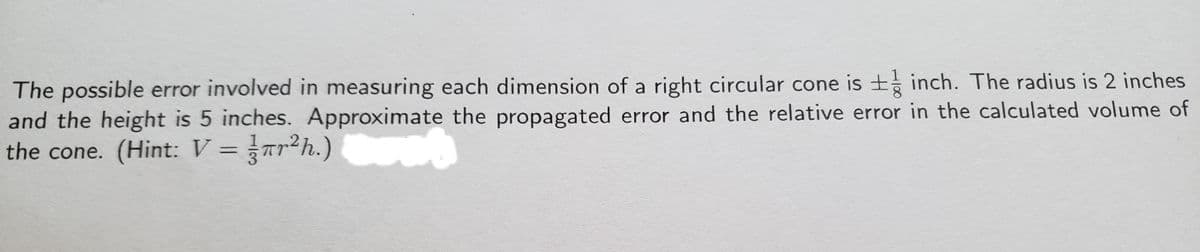 The possible error involved in measuring each dimension of a right circular cone is + inch. The radius is 2 inches
and the height is 5 inches. Approximate the propagated error and the relative error in the calculated volume of
the cone. (Hint: V =Tr²h.)
