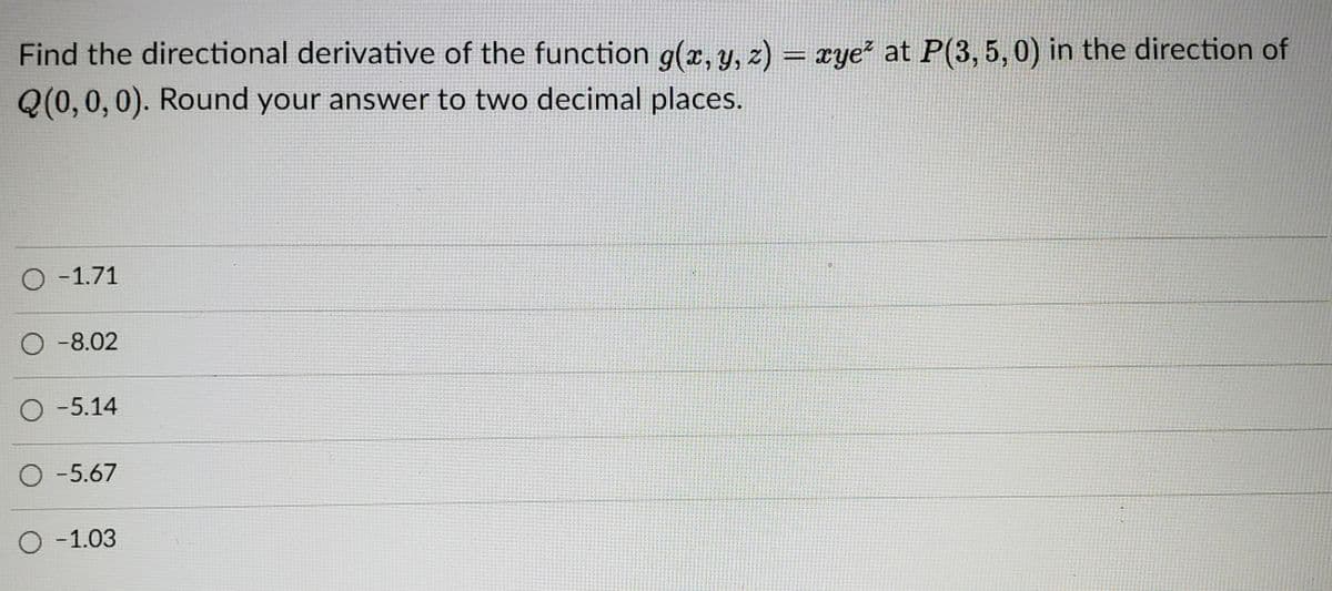 Find the directional derivative of the function g(x, y, z) = xye² at P(3, 5, 0) in the direction of
%3D
Q(0,0, 0). Round your answer to two decimal places.
O -1.71
-8.02
O -5.14
O -5.67
-1.03
