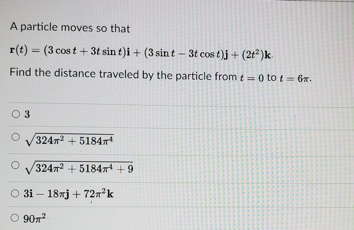 A particle moves so that
r(t) = (3 cos t + 3t sin t)i + (3 sin t – 3t cos t)j+ (2t² )k.
Find the distance traveled by the particle from t = 0 to t = 67.
O 3
32472 + 518474
32472 +51847 +9
O 3i – 187j + 7272k
9072
