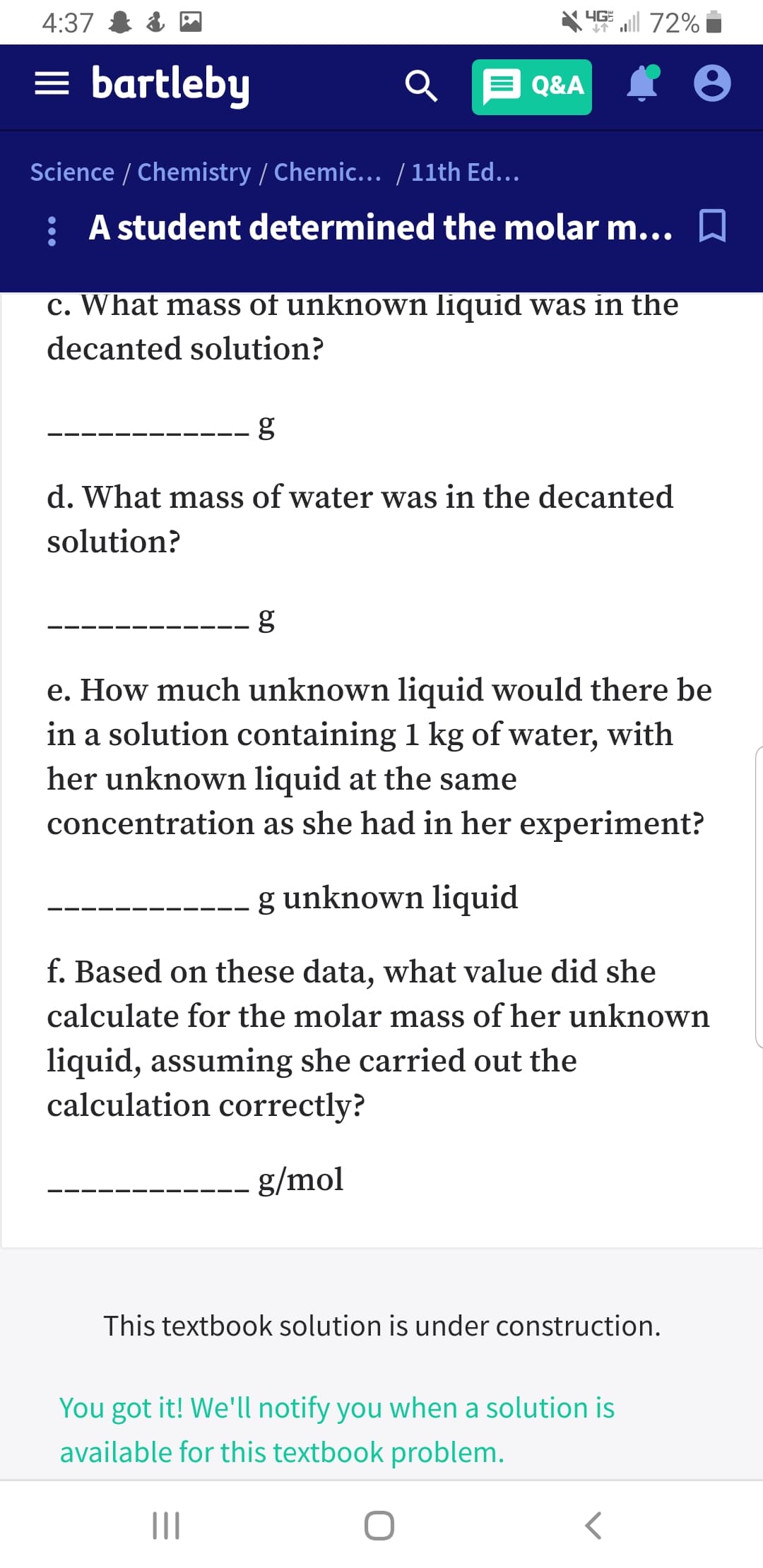 4G 72%
4:37
= bartleby
Q&A
Science / Chemistry / Chemic... / 11th Ed...
: A student determined the molar m... D
c. What mass of unknown liquid was in the
decanted solution?
d. What mass of water was in the decanted
solution?
e. How much unknown liquid would there be
in a solution containing 1 kg of water, with
her unknown liquid at the same
concentration as she had in her experiment?
g unknown liquid
f. Based on these data, what value did she
calculate for the molar mass of her unknown
liquid, assuming she carried out the
calculation correctly?
g/mol
This textbook solution is under construction.
You got it! We'll notify you when a solution is
available for this textbook problem.
II
