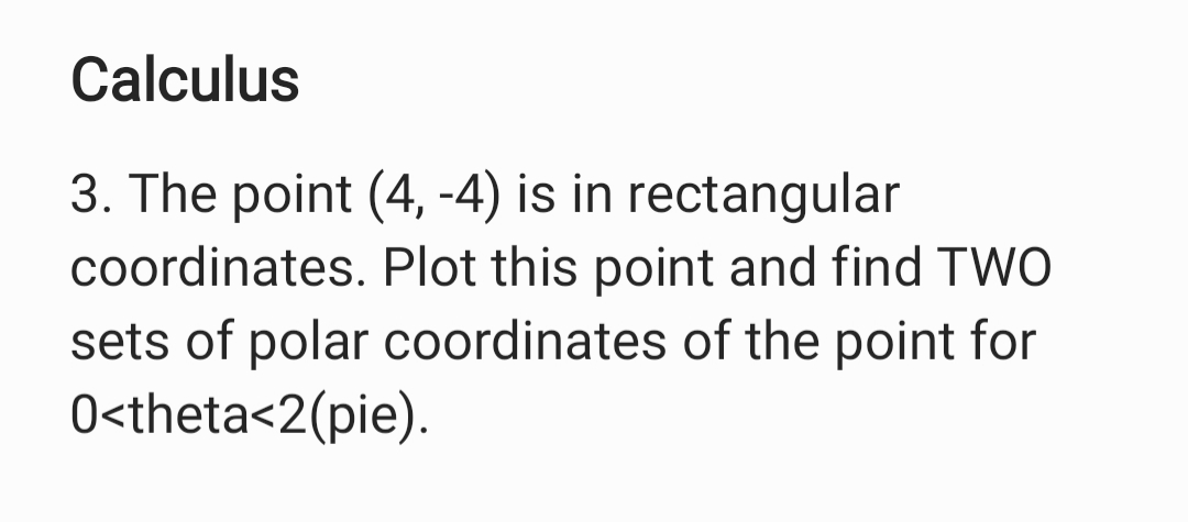 Calculus
3. The point (4, -4) is in rectangular
coordinates. Plot this point and find TWO
sets of polar coordinates of the point for
O<theta<2(pie).
